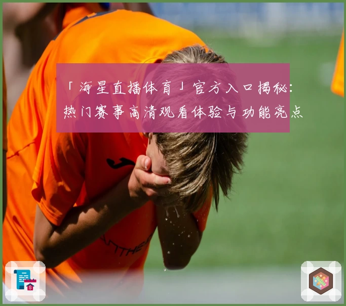 「海星直播体育」官方入口揭秘：热门赛事高清观看体验与功能亮点一次掌握