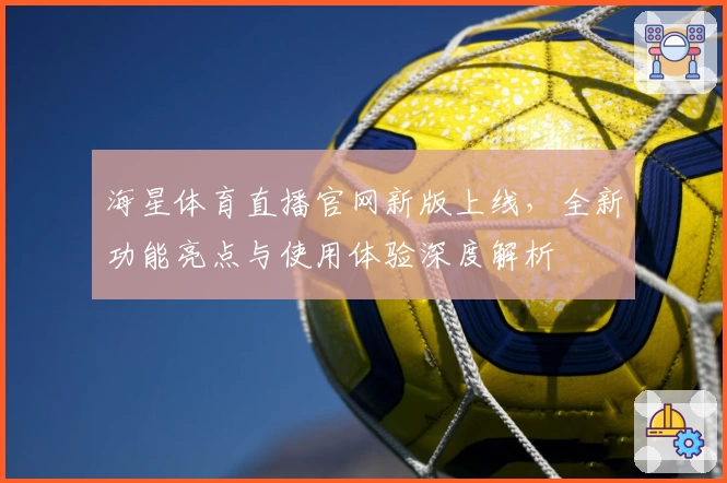 海星体育直播官网新版上线，全新功能亮点与使用体验深度解析