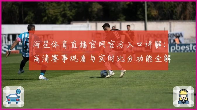海星体育直播官网官方入口详解：高清赛事观看与实时比分功能全解析