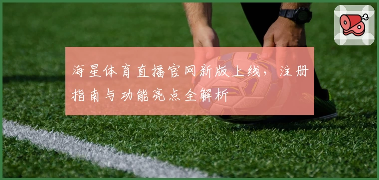 海星体育直播官网新版上线，注册指南与功能亮点全解析