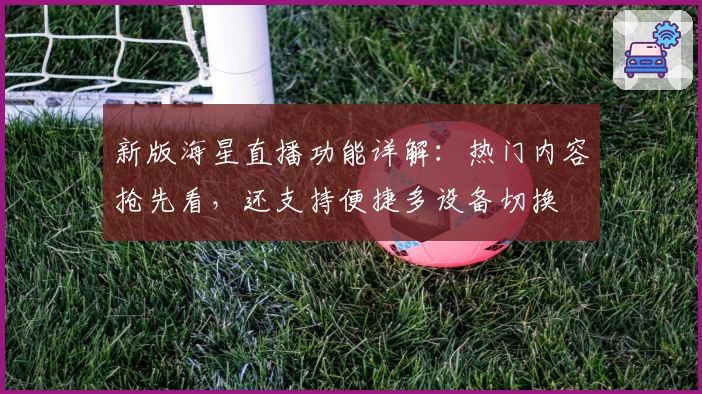 新版海星直播功能详解：热门内容抢先看，还支持便捷多设备切换
