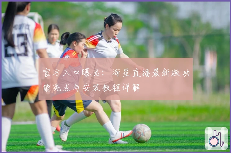 官方入口曝光：海星直播最新版功能亮点与安装教程详解