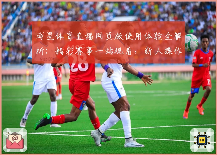 海星体育直播网页版使用体验全解析：精彩赛事一站观看，新人操作无压力