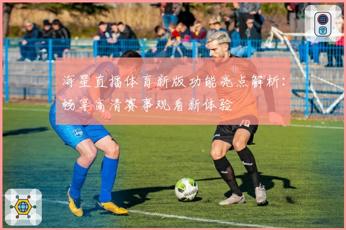 海星直播体育新版功能亮点解析：畅享高清赛事观看新体验