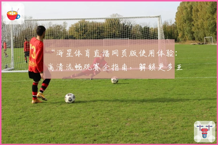 “海星体育直播网页版使用体验：高清流畅观赛全指南，解锁更多互动功能”
