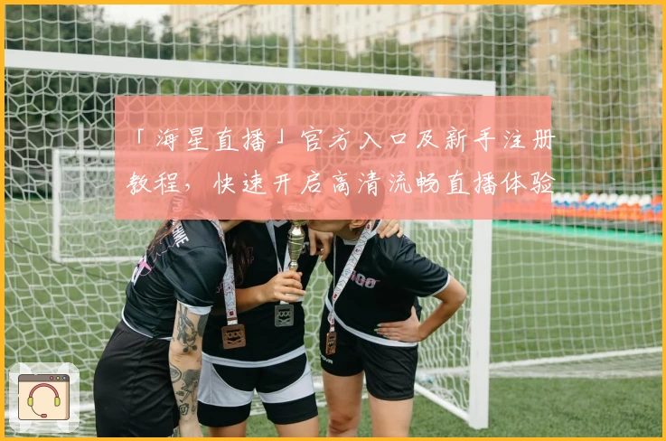 「海星直播」官方入口及新手注册教程，快速开启高清流畅直播体验