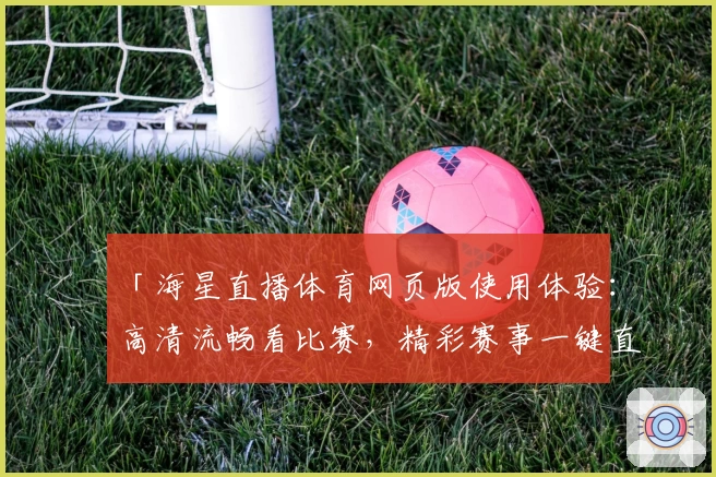 「海星直播体育网页版使用体验：高清流畅看比赛，精彩赛事一键直达」