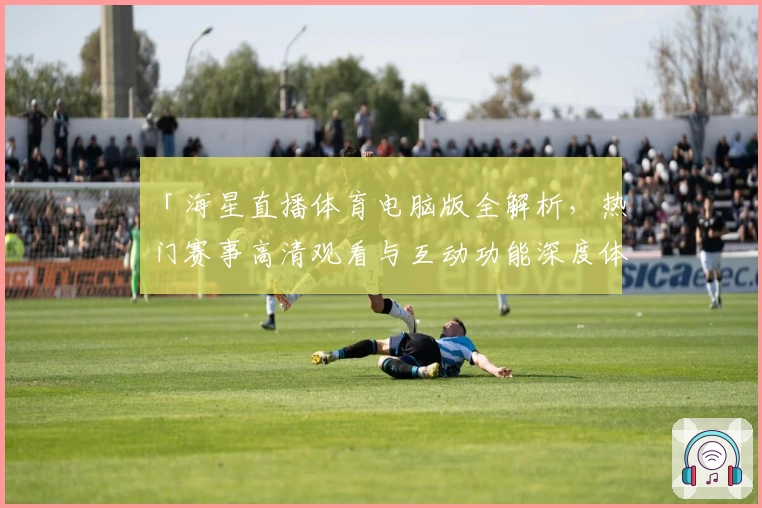 「海星直播体育电脑版全解析，热门赛事高清观看与互动功能深度体验」