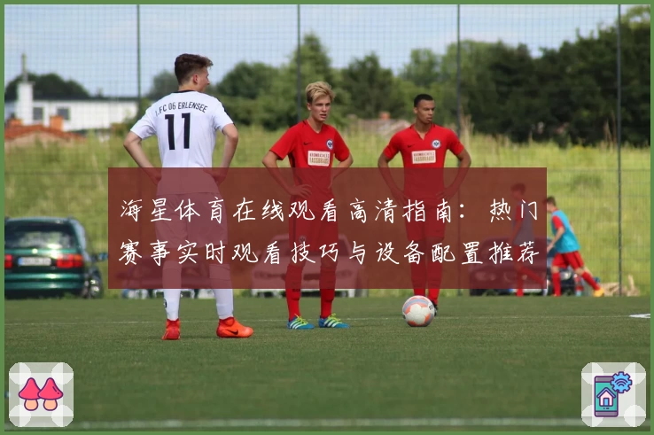 海星体育在线观看高清指南：热门赛事实时观看技巧与设备配置推荐