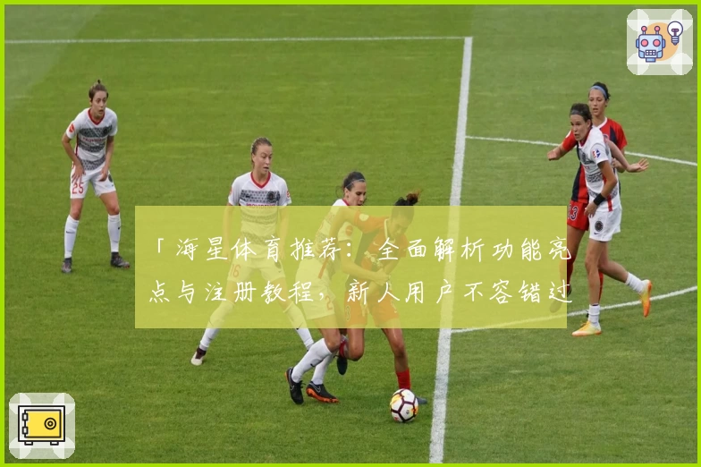 「海星体育推荐：全面解析功能亮点与注册教程，新人用户不容错过的必备指南」