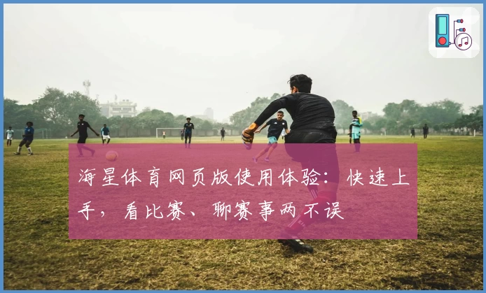海星体育网页版使用体验：快速上手，看比赛、聊赛事两不误