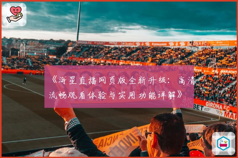 《海星直播网页版全新升级:高清流畅观看体验与实用功能详解》