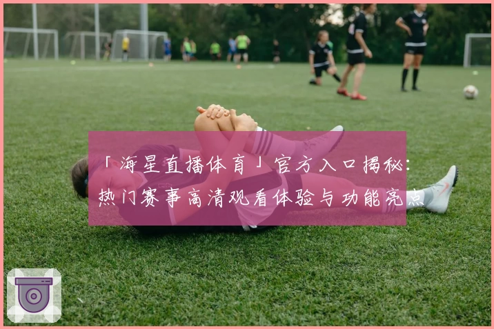 「海星直播体育」官方入口揭秘：热门赛事高清观看体验与功能亮点一次掌握